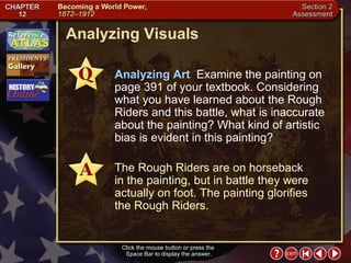 Section 2-30 Analyzing Visuals Click the mouse button or press the  Space Bar to display the answer. Analyzing Art   Examine the painting on page 391 of your textbook. Considering what you have learned about the Rough Riders and this battle, what is inaccurate about the painting? What kind of artistic bias is evident in this painting? The Rough Riders are on horseback  in the painting, but in battle they were actually on foot. The painting glorifies the Rough Riders. 