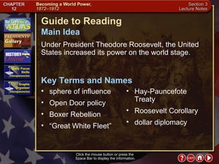 Section 3-1 Click the mouse button or press the  Space Bar to display the information. Guide to Reading Under President Theodore Roosevelt, the United States increased its power on the world stage.  sphere of influence Main Idea Key Terms and Names Open Door policy  Boxer Rebellion  “ Great White Fleet”  Hay-Pauncefote Treaty  Roosevelt Corollary  dollar diplomacy 