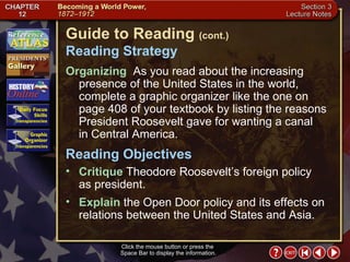 Section 3-2 Click the mouse button or press the  Space Bar to display the information. Guide to Reading  (cont.) Reading Strategy Organizing   As you read about the increasing presence of the United States in the world, complete a graphic organizer like the one on page 408 of your textbook by listing the reasons President Roosevelt gave for wanting a canal  in Central America.  Critique  Theodore Roosevelt’s foreign policy  as president.  Reading Objectives Explain  the Open Door policy and its effects on relations between the United States and Asia. 
