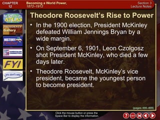 Section 3-5 (pages 408–409) Theodore Roosevelt’s Rise to Power Click the mouse button or press the  Space Bar to display the information. In the 1900 election, President McKinley defeated William Jennings Bryan by a wide margin.  On September 6, 1901, Leon Czolgosz shot President McKinley, who died a few days later.  Theodore Roosevelt, McKinley’s vice president, became the youngest person  to become president.  