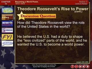 Section 3-7 How did Theodore Roosevelt view the role of the United States in the world? He believed the U.S. had a duty to shape the “less civilized” parts of the world, and he wanted the U.S. to become a world power. Click the mouse button or press the  Space Bar to display the answer. Theodore Roosevelt’s Rise to Power (cont.) (pages 408–409) 