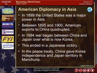 Section 3-8 (pages 409–411) American Diplomacy in Asia Click the mouse button or press the  Space Bar to display the information. In 1899 the United States was a major power in Asia.  Between 1895 and 1900, American exports to China quadrupled.  In 1894 war began between China and Japan over what is now Korea.  This ended in a Japanese victory.  In the peace treaty, China gave Korea independence and Japan territory in Manchuria. 