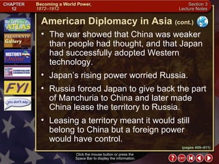 Section 3-9 The war showed that China was weaker than people had thought, and that Japan had successfully adopted Western technology.  Japan’s rising power worried Russia.  Russia forced Japan to give back the part of Manchuria to China and later made China lease the territory to Russia.  Leasing a territory meant it would still belong to China but a foreign power would have control. American Diplomacy in Asia   (cont.) Click the mouse button or press the  Space Bar to display the information. (pages 409–411) 