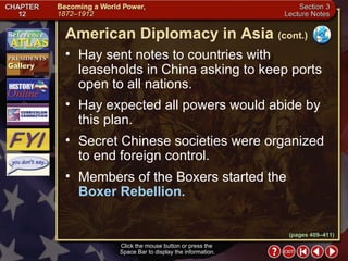 Section 3-11 Hay sent notes to countries with leaseholds in China asking to keep ports open to all nations.  Hay expected all powers would abide by this plan.  Secret Chinese societies were organized to end foreign control.  Members of the Boxers started the  Boxer Rebellion. Click the mouse button or press the  Space Bar to display the information. American Diplomacy in Asia   (cont.) (pages 409–411) 