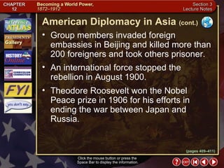 Section 3-12 Group members invaded foreign embassies in Beijing and killed more than 200 foreigners and took others prisoner.  An international force stopped the rebellion in August 1900.  Theodore Roosevelt won the Nobel Peace prize in 1906 for his efforts in ending the war between Japan and Russia. Click the mouse button or press the  Space Bar to display the information. American Diplomacy in Asia   (cont.) (pages 409–411) 