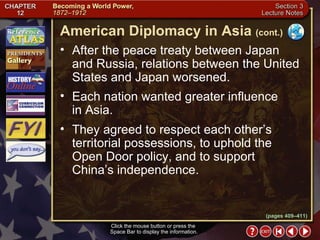 Section 3-13 After the peace treaty between Japan and Russia, relations between the United States and Japan worsened.  Each nation wanted greater influence in Asia.  They agreed to respect each other’s territorial possessions, to uphold the Open Door policy, and to support China’s independence. Click the mouse button or press the  Space Bar to display the information. American Diplomacy in Asia   (cont.) (pages 409–411) 