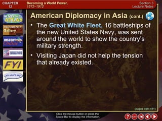 Section 3-14 The  Great White Fleet,  16 battleships of the new United States Navy, was sent around the world to show the country’s military strength.  Visiting Japan did not help the tension that already existed. Click the mouse button or press the  Space Bar to display the information. American Diplomacy in Asia   (cont.) (pages 409–411) 