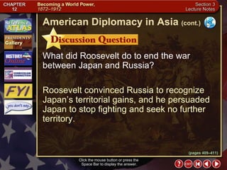 Section 3-15 What did Roosevelt do to end the war between Japan and Russia? Roosevelt convinced Russia to recognize Japan’s territorial gains, and he persuaded Japan to stop fighting and seek no further territory. Click the mouse button or press the  Space Bar to display the answer. American Diplomacy in Asia   (cont.) (pages 409–411) 