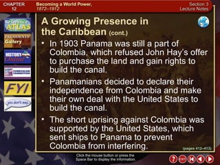 Section 3-17 In 1903 Panama was still a part of Colombia, which refused John Hay’s offer to purchase the land and gain rights to build the canal.  Panamanians decided to declare their independence from Colombia and make their own deal with the United States to build the canal.  The short uprising against Colombia was supported by the United States, which sent ships to Panama to prevent Colombia from interfering. A Growing Presence in  the Caribbean   (cont.) Click the mouse button or press the  Space Bar to display the information. (pages 412–413) 