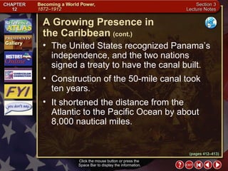 Section 3-18 The United States recognized Panama’s independence, and the two nations signed a treaty to have the canal built.  Construction of the 50-mile canal took ten years.  It shortened the distance from the Atlantic to the Pacific Ocean by about 8,000 nautical miles.  A Growing Presence in  the Caribbean   (cont.) Click the mouse button or press the  Space Bar to display the information. (pages 412–413) 