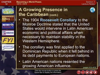Section 3-19 The 1904  Roosevelt Corollary  to the Monroe Doctrine stated that the United States would intervene in Latin American economic and political affairs when necessary to maintain stability in the Western Hemisphere.  The corollary was first applied to the Dominican Republic when it fell behind in its debt payments to European nations.  Latin American nations resented the growing American influence. A Growing Presence in  the Caribbean   (cont.) Click the mouse button or press the  Space Bar to display the information. (pages 412–413) 