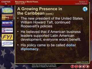 Section 3-20 The new president of the United States, William Howard Taft, continued Roosevelt’s policies.  He believed that if American business leaders supported Latin American development, everyone would benefit.  His policy came to be called  dollar diplomacy. A Growing Presence in  the Caribbean   (cont.) Click the mouse button or press the  Space Bar to display the information. (pages 412–413) 