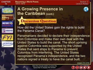 Section 3-21 How did the United States gain the rights to build the Panama Canal? Panamanians decided to declare their independence from Colombia and make their own deal with the United States to build the canal. The short uprising against Colombia was supported by the United States that sent ships to Panama to prevent Colombia from interfering. The United States recognized Panama’s independence, and the two nations signed a treaty to have the canal built. Click the mouse button or press the  Space Bar to display the answer. A Growing Presence in  the Caribbean   (cont.) (pages 412–413) 