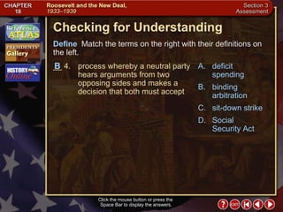 Section 3-25 Checking for Understanding __ 4. process whereby a neutral party hears arguments from two opposing sides and makes a decision that both must accept A. deficit spending B. binding arbitration C. sit-down strike D. Social Security Act Define   Match the terms on the right with their definitions on the left. Click the mouse button or press the  Space Bar to display the answers. B 