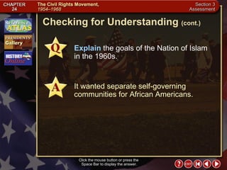 Section 3-23 Checking for Understanding  (cont.) Click the mouse button or press the  Space Bar to display the answer. Explain  the goals of the Nation of Islam in the 1960s. It wanted separate self-governing communities for African Americans. 