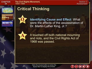 Section 3-26 Critical Thinking Click the mouse button or press the  Space Bar to display the answer. Identifying Cause and Effect   What were the effects of the assassination of Dr. Martin Luther King, Jr.? It touched off both national mourning and riots, and the Civil Rights Act of 1968 was passed. 