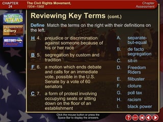 Chapter Assessment 2 Click the mouse button or press the  Space Bar to display the answers. Reviewing Key Terms  (cont.) Define   Match the terms on the right with their definitions on the left. __ 4. prejudice or discrimination against someone because of his or her race __ 5. segregation by custom and tradition __ 6. a motion which ends debate and calls for an immediate vote, possible in the U.S. Senate by a vote of 60 senators __ 7. a form of protest involving occupying seats or sitting down on the floor of an establishment B F H C A. separate-but-equal B. de facto segregation C. sit-in D. Freedom Riders E. filibuster F. cloture G. poll tax H. racism I. black power 