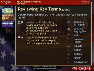 Chapter Assessment 3 Click the mouse button or press the  Space Bar to display the answers. Reviewing Key Terms  (cont.) Define   Match the terms on the right with their definitions on the left. __ 8. an attempt to kill a bill by having a group of senators take turns speaking continuously so that a vote cannot take place __ 9. a tax of a fixed amount per person that had to be paid before the person could vote G E A. separate-but-equal B. de facto segregation C. sit-in D. Freedom Riders E. filibuster F. cloture G. poll tax H. racism I. black power 