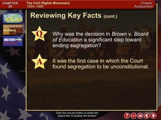 Chapter Assessment 5 Click the mouse button or press the  Space Bar to display the answer. Reviewing Key Facts  (cont.) Why was the decision in  Brown  v.  Board of Education  a significant step toward ending segregation? It was the first case in which the Court found segregation to be unconstitutional. 