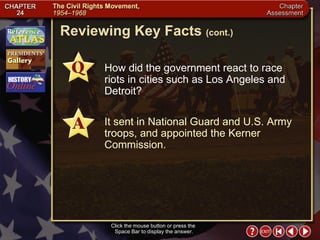 Chapter Assessment 7 Click the mouse button or press the  Space Bar to display the answer. Reviewing Key Facts  (cont.) How did the government react to race riots in cities such as Los Angeles and Detroit? It sent in National Guard and U.S. Army troops, and appointed the Kerner Commission. 