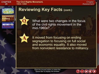 Chapter Assessment 8 Click the mouse button or press the  Space Bar to display the answer. Reviewing Key Facts  (cont.) What were two changes in the focus  of the civil rights movement in the  mid-1960s? It moved from focusing on ending segregation to focusing on full social  and economic equality. It also moved from nonviolent resistance to militancy. 