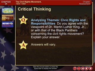 Chapter Assessment 9 Click the mouse button or press the  Space Bar to display the answer. Critical Thinking Analyzing Themes: Civic Rights and Responsibilities  Do you agree with the viewpoint of Dr. Martin Luther King, Jr., or with that of the Black Panthers concerning the civil rights movement? Explain your answer. Answers will vary. 