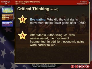 Chapter Assessment 10 Click the mouse button or press the  Space Bar to display the answer. Critical Thinking  (cont.) Evaluating  Why did the civil rights movement make fewer gains after 1968? After Martin Luther King, Jr., was assassinated, the movement fragmented. In addition, economic gains were harder to win. 