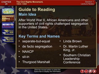 Section 1-1 Guide to Reading After World War II, African Americans and other supporters of civil rights challenged segregation  in the United States.  separate-but-equal  Main Idea Click the mouse button or press the  Space Bar to display the information. Key Terms and Names de facto segregation  NAACP  sit-in  Thurgood Marshall  Linda Brown  Dr. Martin Luther King, Jr.  Southern Christian Leadership Conference 