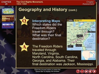 Chapter Assessment 12 Interpreting Maps   Which states did the Freedom Riders travel through? What was their final destination? The Freedom Riders  traveled through  Maryland, Virginia,  North Carolina, South Carolina,  Georgia, and Alabama. Their  final destination was Jackson, Mississippi. Geography and History  (cont.) Click the mouse button or press the  Space Bar to display the answer. 