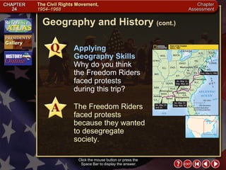 Chapter Assessment 13 Geography and History  (cont.) Click the mouse button or press the  Space Bar to display the answer. Applying Geography Skills   Why do you think the Freedom Riders faced protests during this trip? The Freedom Riders faced protests because they wanted to desegregate society. 