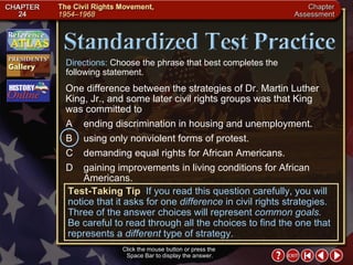 Chapter Assessment 14 Click the mouse button or press the  Space Bar to display the answer. Directions:  Choose the phrase that best completes the  following statement. Test-Taking Tip   If you read this question carefully, you will notice that it asks for one  difference  in civil rights strategies. Three of the answer choices will represent  common goals.  Be careful to read through all the choices to find the one that represents a  different  type of strategy. A ending discrimination in housing and unemployment. B using only nonviolent forms of protest. C demanding equal rights for African Americans. D gaining improvements in living conditions for African Americans. One difference between the strategies of Dr. Martin Luther King, Jr., and some later civil rights groups was that King was committed to 