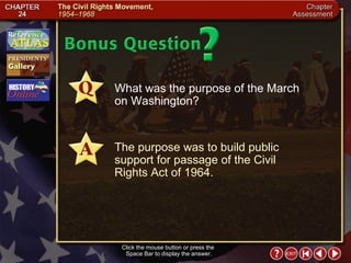 Chapter Assessment 15 Click the mouse button or press the  Space Bar to display the answer. What was the purpose of the March  on Washington? The purpose was to build public support for passage of the Civil  Rights Act of 1964. 