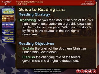 Section 1-2 Guide to Reading  (cont.) Reading Strategy Click the mouse button or press the  Space Bar to display the information. Organizing   As you read about the birth of the civil rights movement, complete a graphic organizer similar to the one on page 746 of your textbook by filling in the causes of the civil rights movement.  Explain  the origin of the Southern Christian Leadership Conference.  Reading Objectives Discuss  the changing role of the federal government in civil rights enforcement. 