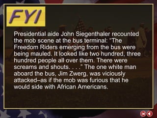 FYI 2-1a Presidential aide John Siegenthaler recounted the mob scene at the bus terminal: “The Freedom Riders emerging from the bus were being mauled. It looked like two hundred, three hundred people all over them. There were screams and shouts. . . .” The one white man aboard the bus, Jim Zwerg, was viciously attacked–as if the mob was furious that he would side with African Americans. 