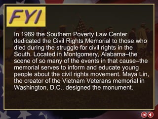 FYI 2-2b In 1989 the Southern Poverty Law Center dedicated the Civil Rights Memorial to those who died during the struggle for civil rights in the South. Located in Montgomery, Alabama–the scene of so many of the events in that cause–the memorial serves to inform and educate young people about the civil rights movement. Maya Lin, the creator of the Vietnam Veterans memorial in Washington, D.C., designed the monument. 