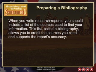 SW Skill Builder 1 Preparing a Bibliography When you write research reports, you should include a list of the sources used to find your information. This list, called a bibliography, allows you to credit the sources you cited  and supports the report’s accuracy. Click the Speaker button  to listen to the audio again. 