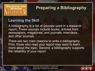 SW Skill Builder 2 Learning the Skill A bibliography is a list of sources used in a research report. These sources include books; articles from newspapers, magazines, and journals; interviews;  and other sources.  There are two main reasons to write a  bibliography.  First, those who read your report may want to learn more about the topic. Second, a bibliography supports the reliability of your report. Click the mouse button or press the  Space Bar to display the information. Preparing a Bibliography 