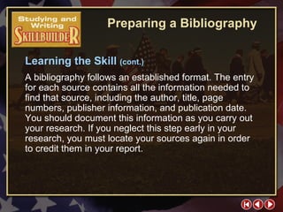 SW Skill Builder 3 Learning the Skill  (cont.) A bibliography follows an established format. The entry for each source contains all the information needed to find that source, including the author, title, page numbers, publisher information, and publication date. You should document this information as you carry out your research. If you neglect this step early in your research, you must locate your sources again in order to credit them in your report. Preparing a Bibliography 