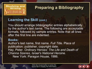 SW Skill Builder 4 You should arrange bibliographic entries alphabetically by the author’s last name. The following are acceptable formats, followed by sample entries. Note that all lines after the first line are indented.  Click the mouse button or press the  Space Bar to display the information. Books:  Author’s last name, first name.  Full Title.  Place of  publication: publisher, copyright date. Hay, Peter.  Ordinary Heroes: The Life and Death of  Channa Szenes, Israel’s National Heroine.   New York: Paragon House, 1986. Learning the Skill  (cont.) Preparing a Bibliography 