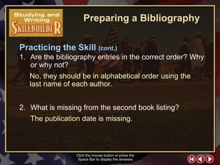 SW Skill Builder 7 1. Are the bibliography entries in the correct order? Why or why not? 2. What is missing from the second book listing? No, they should be in alphabetical order using the last name of each author. Click the mouse button or press the  Space Bar to display the answers. The publication date is missing. Preparing a Bibliography Practicing the Skill  (cont.) 