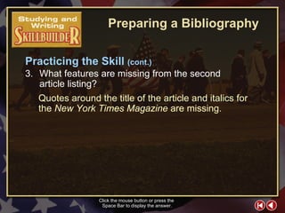 SW Skill Builder 8 Click the mouse button or press the  Space Bar to display the answer. 3. What features are missing from the second  article listing? Quotes around the title of the article and italics for the  New York Times Magazine  are missing. Preparing a Bibliography Practicing the Skill  (cont.) 
