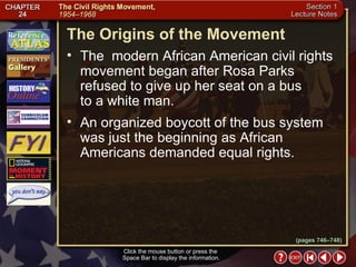 Section 1-5 The Origins of the Movement Click the mouse button or press the  Space Bar to display the information. The  modern African American civil rights movement began after Rosa Parks refused to give up her seat on a bus  to a white man.  An organized boycott of the bus system was just the beginning as African Americans demanded equal rights. (pages 746–748) 