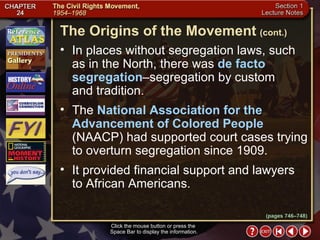 Section 1-7 Click the mouse button or press the  Space Bar to display the information. In places without segregation laws, such as in the North, there was  de facto segregation –segregation by custom  and tradition.  The  National Association for the Advancement of Colored People  (NAACP) had supported court cases trying to overturn segregation since 1909.  It provided financial support and lawyers  to African Americans. The Origins of the Movement   (cont.) (pages 746–748) 
