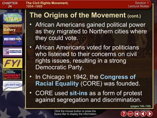 Section 1-8 Click the mouse button or press the  Space Bar to display the information. African Americans gained political power as they migrated to Northern cities where they could vote.  African Americans voted for politicians who listened to their concerns on civil rights issues, resulting in a strong Democratic Party.  In Chicago in 1942, the  Congress of Racial Equality  (CORE) was founded.  CORE used  sit-ins  as a form of protest against segregation and discrimination. The Origins of the Movement   (cont.) (pages 746–748) 