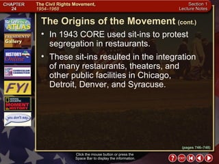 Section 1-9 Click the mouse button or press the  Space Bar to display the information. In 1943 CORE used sit-ins to protest segregation in restaurants.  These sit-ins resulted in the integration of many restaurants, theaters, and other public facilities in Chicago, Detroit, Denver, and Syracuse. The Origins of the Movement   (cont.) (pages 746–748) 