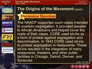 Section 1-11 The NAACP supported court cases intended to overturn segregation. It provided lawyers to African Americans and helped cover the costs of their cases. CORE used sit-ins as  a form of protest against segregation and discrimination. In 1943 CORE used sit-ins  to protest segregation in restaurants. These sit-ins resulted in the integration of many restaurants, theaters, and other public facilities in Chicago, Detroit, Denver, and Syracuse. The Origins of the Movement   (cont.) (pages 746–748) 