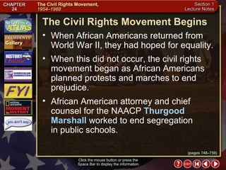 Section 1-12 Click the mouse button or press the  Space Bar to display the information. The Civil Rights Movement Begins When African Americans returned from World War II, they had hoped for equality.  When this did not occur, the civil rights movement began as African Americans planned protests and marches to end prejudice.  African American attorney and chief counsel for the NAACP  Thurgood Marshall  worked to end segregation  in public schools. (pages 748–750) 