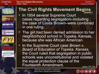 Section 1-13 Click the mouse button or press the  Space Bar to display the information. In 1954 several Supreme Court  cases regarding segregation–including the case of  Linda Brown –were combined in one ruling.  The girl had been denied admission to her neighborhood school in Topeka, Kansas, because she was African American.  In the Supreme Court case  Brown  v.  Board of Education   of Topeka, Kansas,  the Court ruled that segregation in public schools was unconstitutional and violated the equal protection clause of the Fourteenth Amendment. The Civil Rights Movement Begins (cont.) (pages 748–750) 