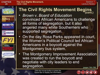 Section 1-14 Click the mouse button or press the  Space Bar to display the information. Brown  v.  Board of Education   convinced African Americans to challenge all forms of segregation, but it also angered many white Southerners who supported segregation.  On the day Rosa Parks appeared in court, the Women’s Political Council led African Americans in a boycott against the Montgomery bus system.  The Montgomery Improvement Association was created to run the boycott and negotiate with city leaders to end segregation. The Civil Rights Movement Begins (cont.) (pages 748–750) 
