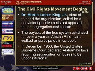 Section 1-15 Click the mouse button or press the  Space Bar to display the information. Dr. Martin Luther King, Jr.,  elected  to head the organization, called for a nonviolent passive resistant approach  to end segregation and racism.  The boycott of the bus system continued for over a year as African Americans walked or participated in carpools.  In December 1956, the United States Supreme Court declared Alabama’s laws requiring segregation on buses to be unconstitutional. The Civil Rights Movement Begins (cont.) (pages 748–750) 